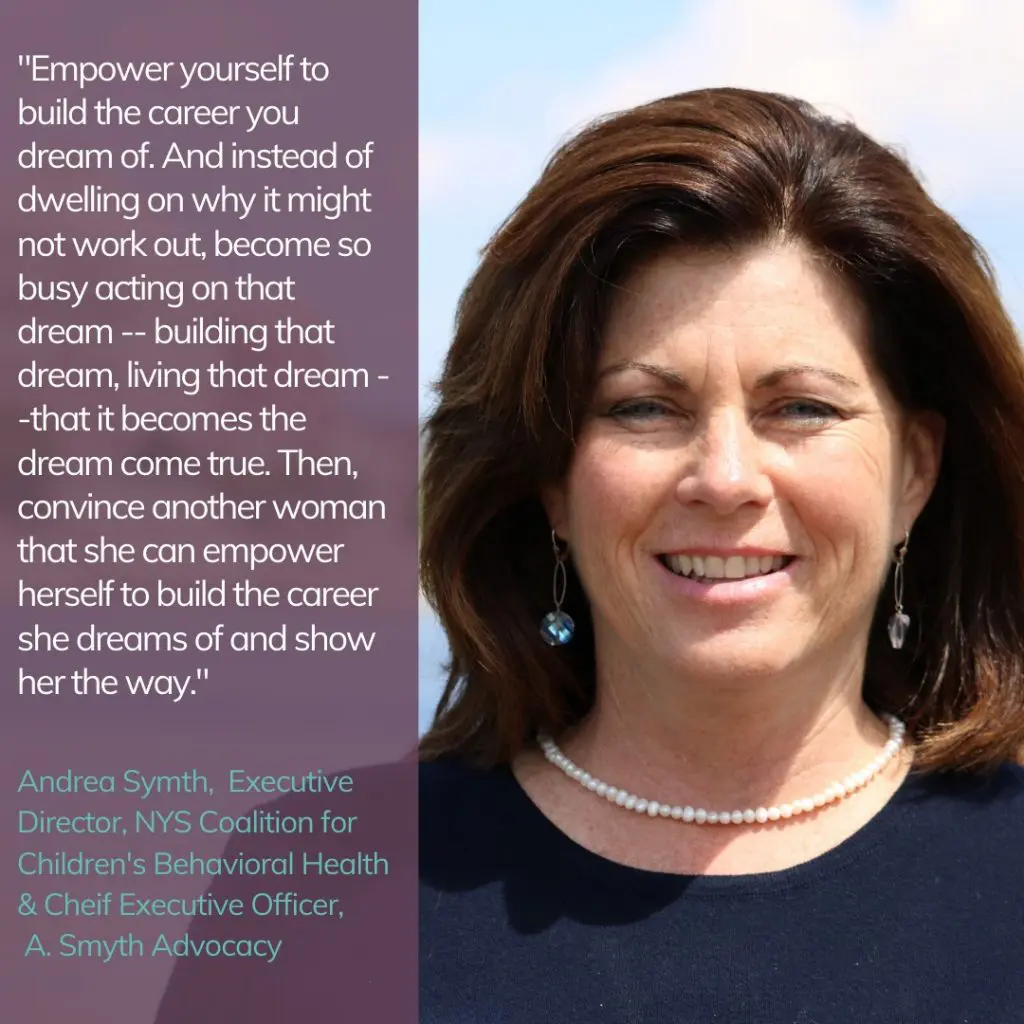"Empower yourself to build the career you dream of. And instead of dwelling on why it might now work out, become so busy acting on that dream -- building that dream, living that dream - - that it becomes a dream come true. Then, convince another woman that she can empower herself to build the career she dreams of and show her the way." Andrea Symth, Executive Director, NYC Coalition for Children's Behavioral Health & Chief Executive Officer, A. Smyth Advocacy